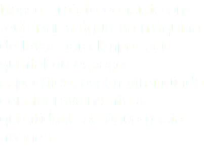 Nosso projeto consiste em reutilizar a água da máquina de lavar para limpar seu quintal ou espaço específico, assim diminuindo consideravelmente a quantidade de água gasta no mês.